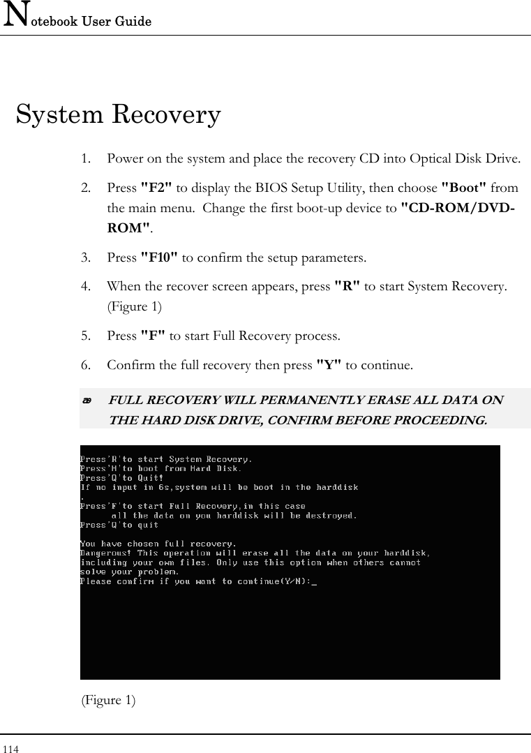 Notebook User Guide 114  System Recovery 1. Power on the system and place the recovery CD into Optical Disk Drive.  2. Press &quot;F2&quot; to display the BIOS Setup Utility, then choose &quot;Boot&quot; from the main menu.  Change the first boot-up device to &quot;CD-ROM/DVD-ROM&quot;. 3. Press &quot;F10&quot; to confirm the setup parameters. 4. When the recover screen appears, press &quot;R&quot; to start System Recovery. (Figure 1) 5. Press &quot;F&quot; to start Full Recovery process. 6. Confirm the full recovery then press &quot;Y&quot; to continue.  FULL RECOVERY WILL PERMANENTLY ERASE ALL DATA ON THE HARD DISK DRIVE, CONFIRM BEFORE PROCEEDING.  (Figure 1)   