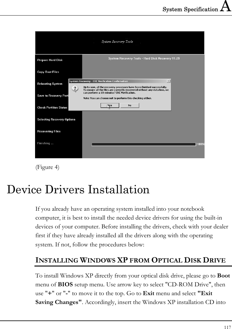 System Specification A 117   (Figure 4) Device Drivers Installation If you already have an operating system installed into your notebook computer, it is best to install the needed device drivers for using the built-in devices of your computer. Before installing the drivers, check with your dealer first if they have already installed all the drivers along with the operating system. If not, follow the procedures below: INSTALLING WINDOWS XP FROM OPTICAL DISK DRIVE To install Windows XP directly from your optical disk drive, please go to Boot menu of BIOS setup menu. Use arrow key to select &quot;CD-ROM Drive&quot;, then use &quot;+&quot; or &quot;-&quot; to move it to the top. Go to Exit menu and select &quot;Exit Saving Changes&quot;. Accordingly, insert the Windows XP installation CD into 