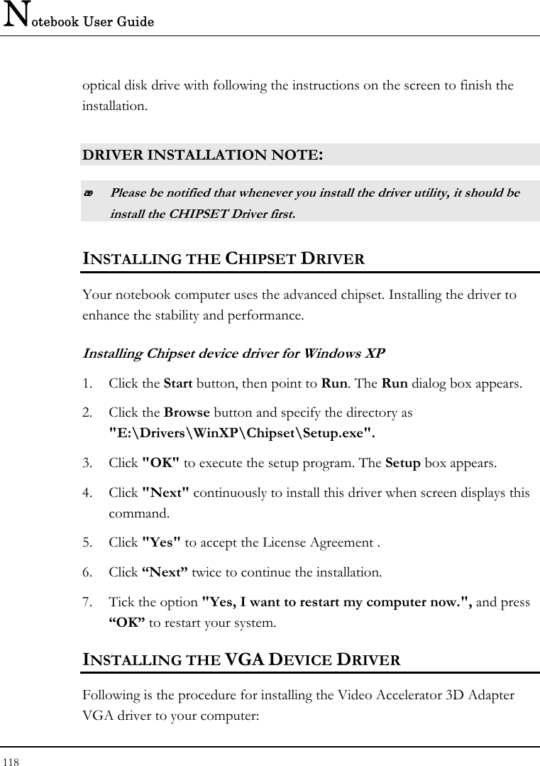 Notebook User Guide 118  optical disk drive with following the instructions on the screen to finish the installation.  DRIVER INSTALLATION NOTE:  Please be notified that whenever you install the driver utility, it should be install the CHIPSET Driver first. INSTALLING THE CHIPSET DRIVER Your notebook computer uses the advanced chipset. Installing the driver to enhance the stability and performance.  Installing Chipset device driver for Windows XP 1. Click the Start button, then point to Run. The Run dialog box appears.  2. Click the Browse button and specify the directory as  &quot;E:\Drivers\WinXP\Chipset\Setup.exe&quot;. 3. Click &quot;OK&quot; to execute the setup program. The Setup box appears. 4. Click &quot;Next&quot; continuously to install this driver when screen displays this command. 5. Click &quot;Yes&quot; to accept the License Agreement . 6. Click “Next” twice to continue the installation. 7. Tick the option &quot;Yes, I want to restart my computer now.&quot;, and press “OK” to restart your system. INSTALLING THE VGA DEVICE DRIVER Following is the procedure for installing the Video Accelerator 3D Adapter VGA driver to your computer: 