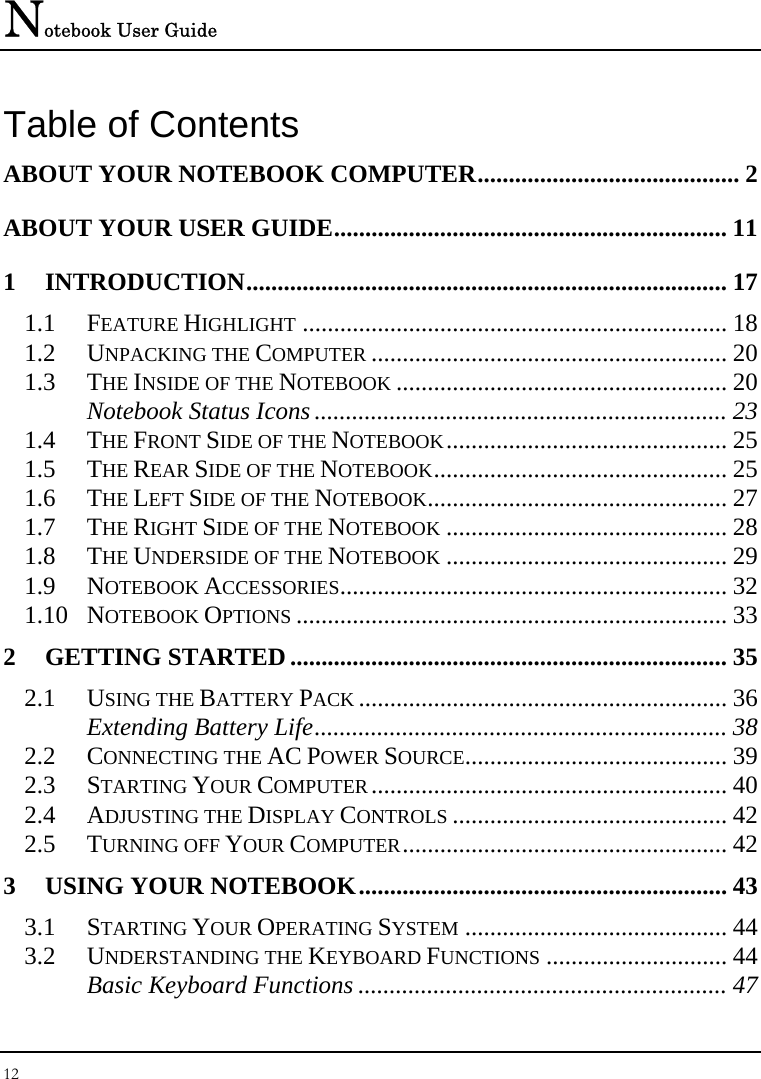 Notebook User Guide 12  Table of Contents ABOUT YOUR NOTEBOOK COMPUTER.......................................... 2 ABOUT YOUR USER GUIDE............................................................... 11 1 INTRODUCTION............................................................................. 17 1.1 FEATURE HIGHLIGHT .................................................................... 18 1.2 UNPACKING THE COMPUTER ......................................................... 20 1.3 THE INSIDE OF THE NOTEBOOK ..................................................... 20 Notebook Status Icons .................................................................. 23 1.4 THE FRONT SIDE OF THE NOTEBOOK............................................. 25 1.5 THE REAR SIDE OF THE NOTEBOOK............................................... 25 1.6 THE LEFT SIDE OF THE NOTEBOOK................................................ 27 1.7 THE RIGHT SIDE OF THE NOTEBOOK ............................................. 28 1.8 THE UNDERSIDE OF THE NOTEBOOK ............................................. 29 1.9 NOTEBOOK ACCESSORIES.............................................................. 32 1.10 NOTEBOOK OPTIONS ..................................................................... 33 2 GETTING STARTED ...................................................................... 35 2.1 USING THE BATTERY PACK ........................................................... 36 Extending Battery Life.................................................................. 38 2.2 CONNECTING THE AC POWER SOURCE.......................................... 39 2.3 STARTING YOUR COMPUTER......................................................... 40 2.4 ADJUSTING THE DISPLAY CONTROLS ............................................ 42 2.5 TURNING OFF YOUR COMPUTER.................................................... 42 3 USING YOUR NOTEBOOK........................................................... 43 3.1 STARTING YOUR OPERATING SYSTEM .......................................... 44 3.2 UNDERSTANDING THE KEYBOARD FUNCTIONS ............................. 44 Basic Keyboard Functions ........................................................... 47 
