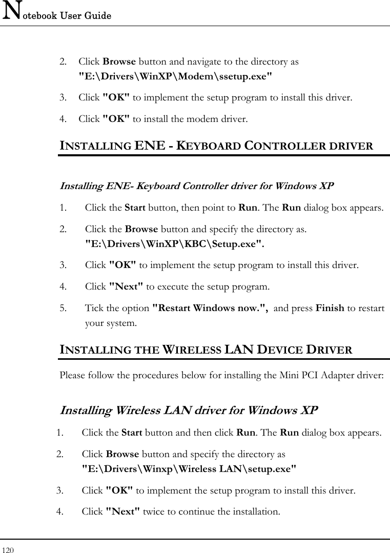 Notebook User Guide 120  2. Click Browse button and navigate to the directory as &quot;E:\Drivers\WinXP\Modem\ssetup.exe&quot; 3. Click &quot;OK&quot; to implement the setup program to install this driver. 4. Click &quot;OK&quot; to install the modem driver. INSTALLING ENE - KEYBOARD CONTROLLER DRIVER  Installing ENE- Keyboard Controller driver for Windows XP  1. Click the Start button, then point to Run. The Run dialog box appears.  2. Click the Browse button and specify the directory as.  &quot;E:\Drivers\WinXP\KBC\Setup.exe&quot;. 3. Click &quot;OK&quot; to implement the setup program to install this driver. 4. Click &quot;Next&quot; to execute the setup program.  5. Tick the option &quot;Restart Windows now.&quot;,  and press Finish to restart your system. INSTALLING THE WIRELESS LAN DEVICE DRIVER  Please follow the procedures below for installing the Mini PCI Adapter driver: Installing Wireless LAN driver for Windows XP  1. Click the Start button and then click Run. The Run dialog box appears. 2. Click Browse button and specify the directory as &quot;E:\Drivers\Winxp\Wireless LAN\setup.exe&quot;  3. Click &quot;OK&quot; to implement the setup program to install this driver. 4. Click &quot;Next&quot; twice to continue the installation. 