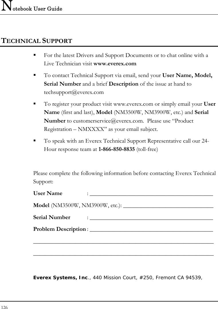 Notebook User Guide 126  TECHNICAL SUPPORT  For the latest Drivers and Support Documents or to chat online with a Live Technician visit www.everex.com  To contact Technical Support via email, send your User Name, Model, Serial Number and a brief Description of the issue at hand to techsupport@everex.com  To register your product visit www.everex.com or simply email your User Name (first and last), Model (NM3500W, NM3900W, etc.) and Serial Number to customerservice@everex.com.  Please use “Product Registration – NMXXXX” as your email subject.  To speak with an Everex Technical Support Representative call our 24-Hour response team at 1-866-850-8835 (toll-free)  Please complete the following information before contacting Everex Technical Support: User Name   : _________________________________________ Model (NM3500W, NM3900W, etc.): ______________________________ Serial Number : _________________________________________ Problem Description : _________________________________________ ____________________________________________________________ ____________________________________________________________  Everex Systems, Inc., 440 Mission Court, #250, Fremont CA 94539,  