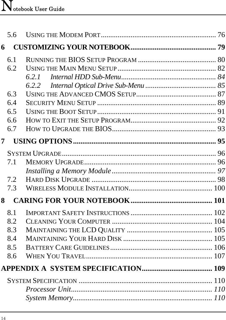 Notebook User Guide 14  5.6 USING THE MODEM PORT.............................................................. 76 6 CUSTOMIZING YOUR NOTEBOOK.............................................. 79 6.1 RUNNING THE BIOS SETUP PROGRAM .......................................... 80 6.2 USING THE MAIN MENU SETUP ..................................................... 82 6.2.1 Internal HDD Sub-Menu................................................... 84 6.2.2 Internal Optical Drive Sub-Menu...................................... 85 6.3 USING THE ADVANCED CMOS SETUP........................................... 87 6.4 SECURITY MENU SETUP ................................................................ 89 6.5 USING THE BOOT SETUP................................................................ 91 6.6 HOW TO EXIT THE SETUP PROGRAM.............................................. 92 6.7 HOW TO UPGRADE THE BIOS........................................................ 93 7 USING OPTIONS............................................................................. 95 SYSTEM UPGRADE................................................................................... 96 7.1 MEMORY UPGRADE....................................................................... 96 Installing a Memory Module........................................................ 97 7.2 HARD DISK UPGRADE ................................................................... 98 7.3 WIRELESS MODULE INSTALLATION............................................. 100 8 CARING FOR YOUR NOTEBOOK............................................ 101 8.1 IMPORTANT SAFETY INSTRUCTIONS ............................................ 102 8.2 CLEANING YOUR COMPUTER ...................................................... 104 8.3 MAINTAINING THE LCD QUALITY .............................................. 105 8.4 MAINTAINING YOUR HARD DISK ................................................ 105 8.5 BATTERY CARE GUIDELINES....................................................... 106 8.6 WHEN YOU TRAVEL.................................................................... 107 APPENDIX A  SYSTEM SPECIFICATION...................................... 109 SYSTEM SPECIFICATION ........................................................................ 110 Processor Unit............................................................................ 110 System Memory........................................................................... 110 