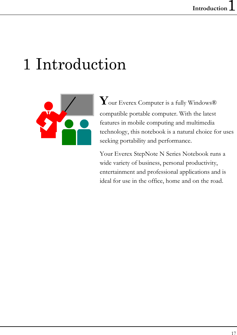 Introduction1 17  1 Introduction  Your Everex Computer is a fully Windows® compatible portable computer. With the latest features in mobile computing and multimedia technology, this notebook is a natural choice for uses seeking portability and performance. Your Everex StepNote N Series Notebook runs a wide variety of business, personal productivity, entertainment and professional applications and is ideal for use in the office, home and on the road.              