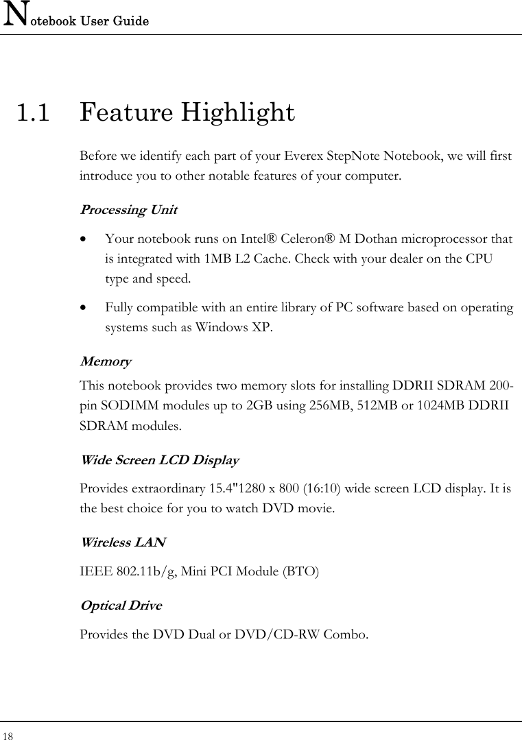 Notebook User Guide 18  1.1 Feature Highlight Before we identify each part of your Everex StepNote Notebook, we will first introduce you to other notable features of your computer. Processing Unit • Your notebook runs on Intel® Celeron® M Dothan microprocessor that is integrated with 1MB L2 Cache. Check with your dealer on the CPU type and speed.  • Fully compatible with an entire library of PC software based on operating systems such as Windows XP. Memory This notebook provides two memory slots for installing DDRII SDRAM 200-pin SODIMM modules up to 2GB using 256MB, 512MB or 1024MB DDRII SDRAM modules.        Wide Screen LCD Display Provides extraordinary 15.4&quot;1280 x 800 (16:10) wide screen LCD display. It is the best choice for you to watch DVD movie. Wireless LAN IEEE 802.11b/g, Mini PCI Module (BTO)    Optical Drive  Provides the DVD Dual or DVD/CD-RW Combo.  