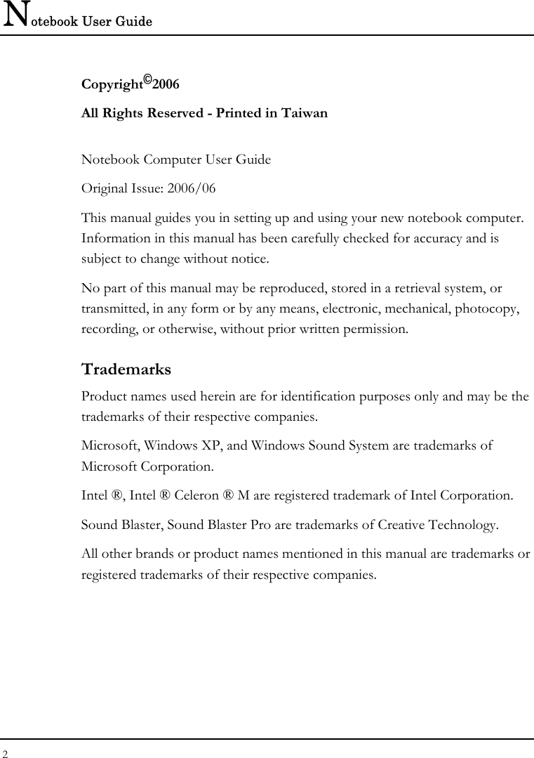 Notebook User Guide 2  Copyright©2006 All Rights Reserved - Printed in Taiwan  Notebook Computer User Guide Original Issue: 2006/06  This manual guides you in setting up and using your new notebook computer. Information in this manual has been carefully checked for accuracy and is subject to change without notice. No part of this manual may be reproduced, stored in a retrieval system, or transmitted, in any form or by any means, electronic, mechanical, photocopy, recording, or otherwise, without prior written permission. Trademarks Product names used herein are for identification purposes only and may be the trademarks of their respective companies. Microsoft, Windows XP, and Windows Sound System are trademarks of Microsoft Corporation. Intel ®, Intel ® Celeron ® M are registered trademark of Intel Corporation. Sound Blaster, Sound Blaster Pro are trademarks of Creative Technology. All other brands or product names mentioned in this manual are trademarks or registered trademarks of their respective companies. 