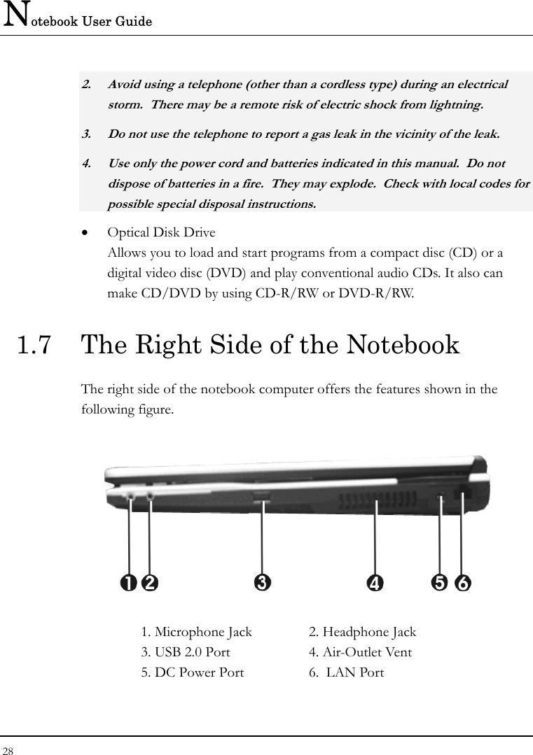 Notebook User Guide 28  2. Avoid using a telephone (other than a cordless type) during an electrical storm.  There may be a remote risk of electric shock from lightning. 3. Do not use the telephone to report a gas leak in the vicinity of the leak. 4. Use only the power cord and batteries indicated in this manual.  Do not dispose of batteries in a fire.  They may explode.  Check with local codes for possible special disposal instructions. • Optical Disk Drive Allows you to load and start programs from a compact disc (CD) or a digital video disc (DVD) and play conventional audio CDs. It also can make CD/DVD by using CD-R/RW or DVD-R/RW. 1.7  The Right Side of the Notebook   The right side of the notebook computer offers the features shown in the following figure.    1. Microphone Jack  2. Headphone Jack  3. USB 2.0 Port  4. Air-Outlet Vent 5. DC Power Port  6.  LAN Port  