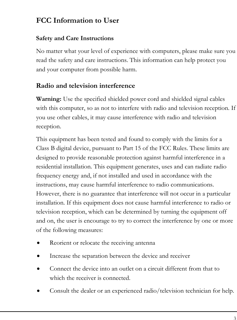 Notebook User Guide 3  FCC Information to User Safety and Care Instructions No matter what your level of experience with computers, please make sure you read the safety and care instructions. This information can help protect you and your computer from possible harm. Radio and television interference Warning: Use the specified shielded power cord and shielded signal cables with this computer, so as not to interfere with radio and television reception. If you use other cables, it may cause interference with radio and television reception. This equipment has been tested and found to comply with the limits for a Class B digital device, pursuant to Part 15 of the FCC Rules. These limits are designed to provide reasonable protection against harmful interference in a residential installation. This equipment generates, uses and can radiate radio frequency energy and, if not installed and used in accordance with the instructions, may cause harmful interference to radio communications. However, there is no guarantee that interference will not occur in a particular installation. If this equipment does not cause harmful interference to radio or television reception, which can be determined by turning the equipment off and on, the user is encourage to try to correct the interference by one or more of the following measures: • Reorient or relocate the receiving antenna • Increase the separation between the device and receiver • Connect the device into an outlet on a circuit different from that to which the receiver is connected. • Consult the dealer or an experienced radio/television technician for help. 