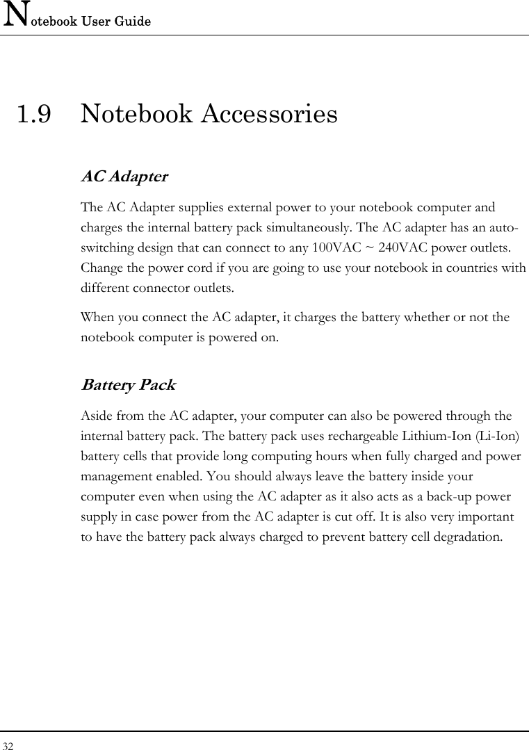 Notebook User Guide 32  1.9 Notebook Accessories AC Adapter The AC Adapter supplies external power to your notebook computer and charges the internal battery pack simultaneously. The AC adapter has an auto-switching design that can connect to any 100VAC ~ 240VAC power outlets. Change the power cord if you are going to use your notebook in countries with different connector outlets. When you connect the AC adapter, it charges the battery whether or not the notebook computer is powered on. Battery Pack  Aside from the AC adapter, your computer can also be powered through the internal battery pack. The battery pack uses rechargeable Lithium-Ion (Li-Ion) battery cells that provide long computing hours when fully charged and power management enabled. You should always leave the battery inside your computer even when using the AC adapter as it also acts as a back-up power supply in case power from the AC adapter is cut off. It is also very important to have the battery pack always charged to prevent battery cell degradation.  