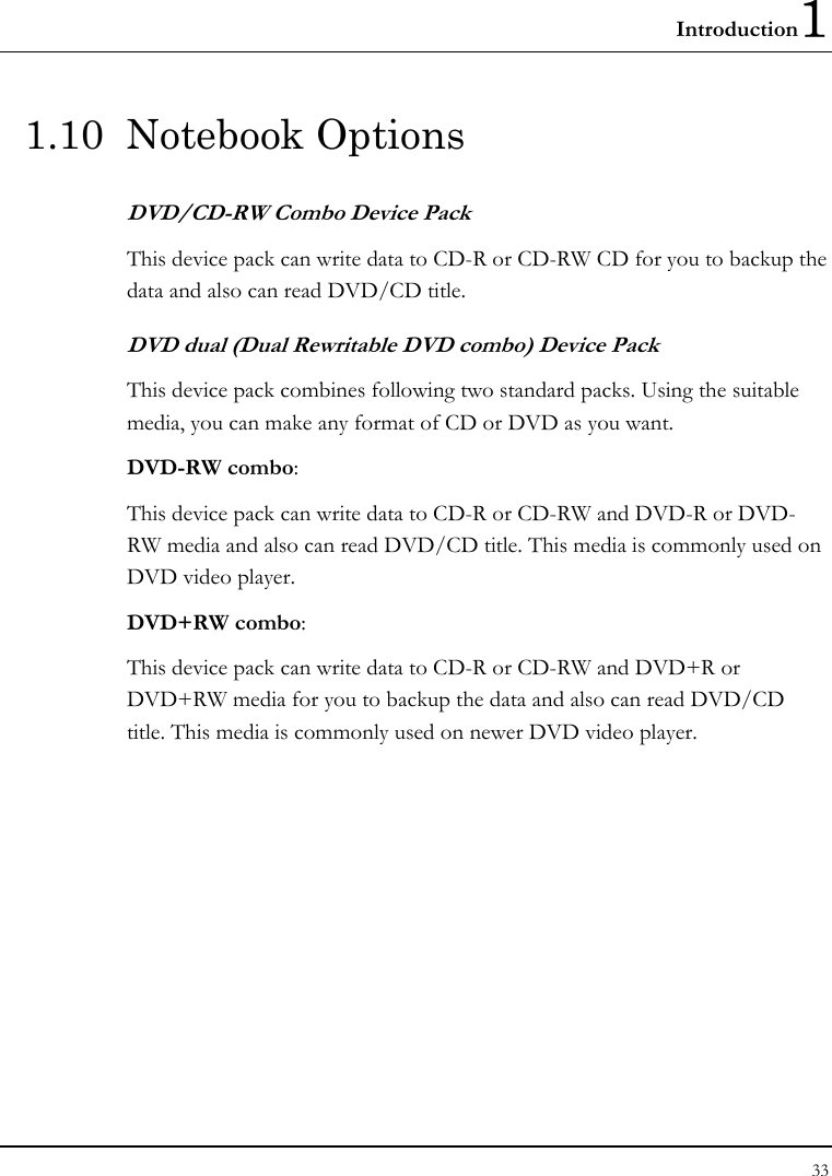 Introduction1 33  1.10 Notebook Options DVD/CD-RW Combo Device Pack This device pack can write data to CD-R or CD-RW CD for you to backup the data and also can read DVD/CD title. DVD dual (Dual Rewritable DVD combo) Device Pack This device pack combines following two standard packs. Using the suitable media, you can make any format of CD or DVD as you want. DVD-RW combo:  This device pack can write data to CD-R or CD-RW and DVD-R or DVD-RW media and also can read DVD/CD title. This media is commonly used on DVD video player. DVD+RW combo:  This device pack can write data to CD-R or CD-RW and DVD+R or DVD+RW media for you to backup the data and also can read DVD/CD title. This media is commonly used on newer DVD video player.   