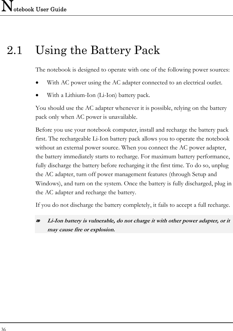 Notebook User Guide 36  2.1  Using the Battery Pack The notebook is designed to operate with one of the following power sources: • With AC power using the AC adapter connected to an electrical outlet. • With a Lithium-Ion (Li-Ion) battery pack. You should use the AC adapter whenever it is possible, relying on the battery pack only when AC power is unavailable. Before you use your notebook computer, install and recharge the battery pack first. The rechargeable Li-Ion battery pack allows you to operate the notebook without an external power source. When you connect the AC power adapter, the battery immediately starts to recharge. For maximum battery performance, fully discharge the battery before recharging it the first time. To do so, unplug the AC adapter, turn off power management features (through Setup and Windows), and turn on the system. Once the battery is fully discharged, plug in the AC adapter and recharge the battery.  If you do not discharge the battery completely, it fails to accept a full recharge.  Li-Ion battery is vulnerable, do not charge it with other power adapter, or it may cause fire or explosion. 