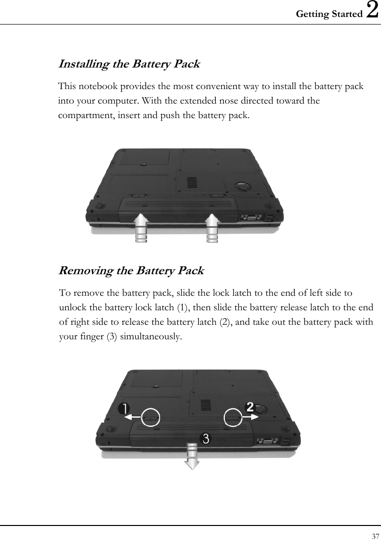 Getting Started 2 37  Installing the Battery Pack This notebook provides the most convenient way to install the battery pack into your computer. With the extended nose directed toward the compartment, insert and push the battery pack.    Removing the Battery Pack To remove the battery pack, slide the lock latch to the end of left side to unlock the battery lock latch (1), then slide the battery release latch to the end of right side to release the battery latch (2), and take out the battery pack with your finger (3) simultaneously.   