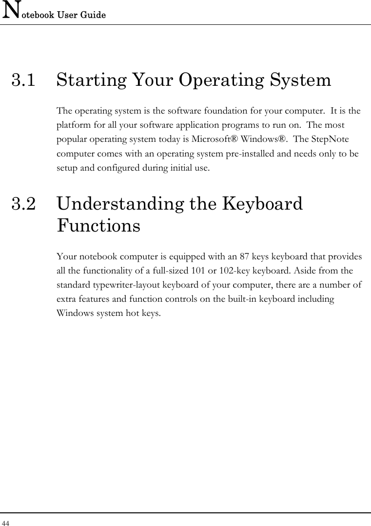 Notebook User Guide 44  3.1  Starting Your Operating System The operating system is the software foundation for your computer.  It is the platform for all your software application programs to run on.  The most popular operating system today is Microsoft® Windows®.  The StepNote computer comes with an operating system pre-installed and needs only to be setup and configured during initial use.  3.2  Understanding the Keyboard Functions Your notebook computer is equipped with an 87 keys keyboard that provides all the functionality of a full-sized 101 or 102-key keyboard. Aside from the standard typewriter-layout keyboard of your computer, there are a number of extra features and function controls on the built-in keyboard including Windows system hot keys.  