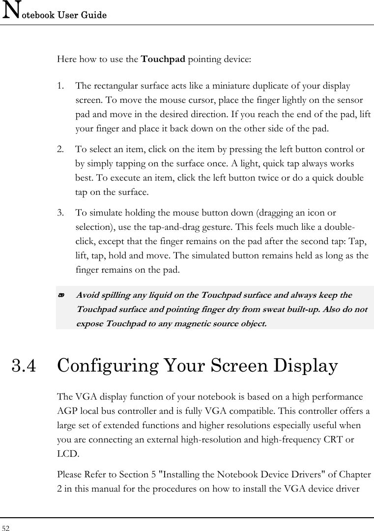 Notebook User Guide 52  Here how to use the Touchpad pointing device: 1. The rectangular surface acts like a miniature duplicate of your display screen. To move the mouse cursor, place the finger lightly on the sensor pad and move in the desired direction. If you reach the end of the pad, lift your finger and place it back down on the other side of the pad. 2. To select an item, click on the item by pressing the left button control or by simply tapping on the surface once. A light, quick tap always works best. To execute an item, click the left button twice or do a quick double tap on the surface. 3. To simulate holding the mouse button down (dragging an icon or selection), use the tap-and-drag gesture. This feels much like a double-click, except that the finger remains on the pad after the second tap: Tap, lift, tap, hold and move. The simulated button remains held as long as the finger remains on the pad.  Avoid spilling any liquid on the Touchpad surface and always keep the Touchpad surface and pointing finger dry from sweat built-up. Also do not expose Touchpad to any magnetic source object. 3.4  Configuring Your Screen Display The VGA display function of your notebook is based on a high performance AGP local bus controller and is fully VGA compatible. This controller offers a large set of extended functions and higher resolutions especially useful when you are connecting an external high-resolution and high-frequency CRT or LCD. Please Refer to Section 5 &quot;Installing the Notebook Device Drivers&quot; of Chapter 2 in this manual for the procedures on how to install the VGA device driver 