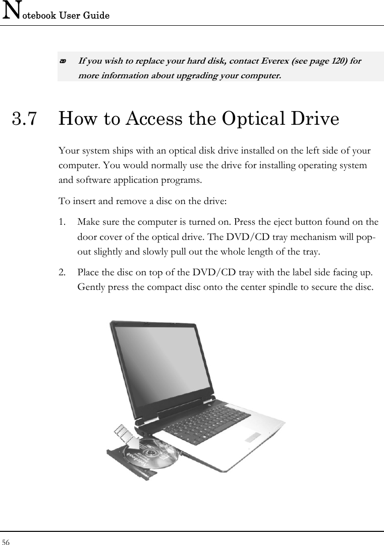 Notebook User Guide 56   If you wish to replace your hard disk, contact Everex (see page 120) for more information about upgrading your computer. 3.7  How to Access the Optical Drive Your system ships with an optical disk drive installed on the left side of your computer. You would normally use the drive for installing operating system and software application programs.  To insert and remove a disc on the drive: 1. Make sure the computer is turned on. Press the eject button found on the door cover of the optical drive. The DVD/CD tray mechanism will pop-out slightly and slowly pull out the whole length of the tray. 2. Place the disc on top of the DVD/CD tray with the label side facing up. Gently press the compact disc onto the center spindle to secure the disc.    