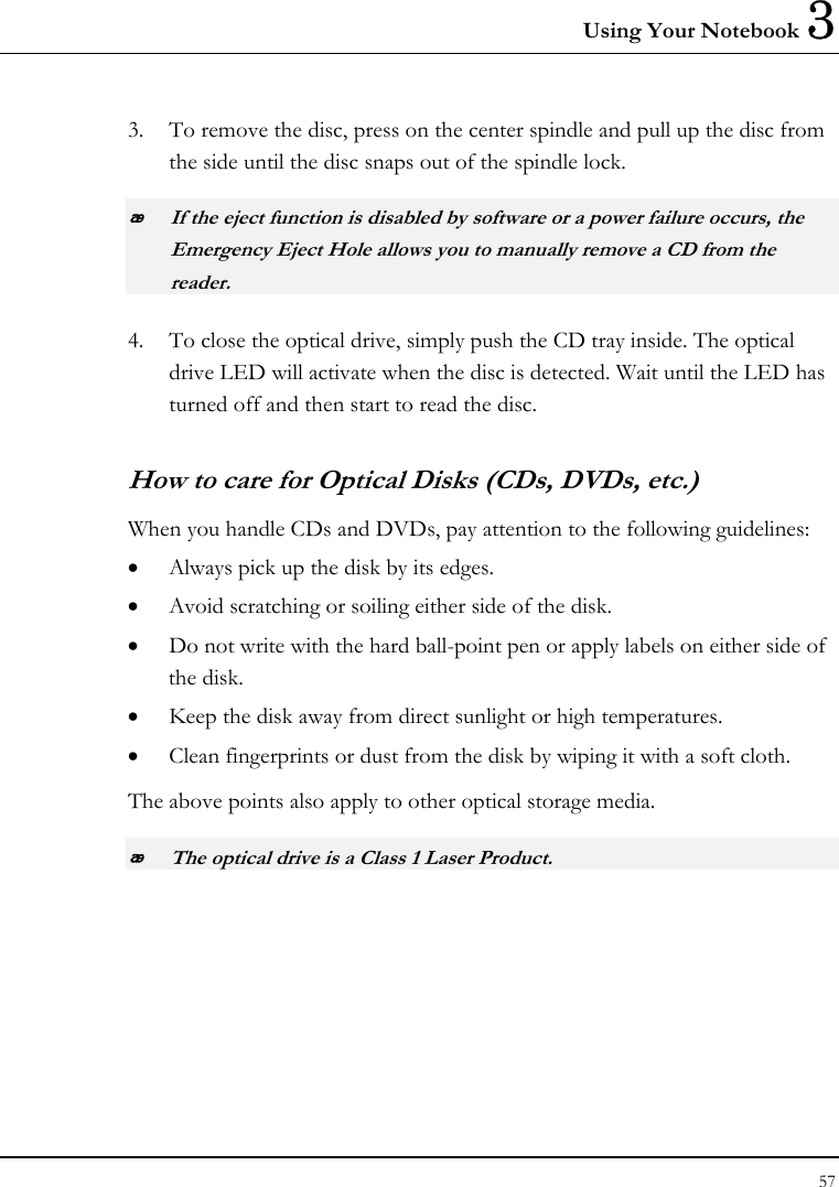 Using Your Notebook 3 57  3. To remove the disc, press on the center spindle and pull up the disc from the side until the disc snaps out of the spindle lock.  If the eject function is disabled by software or a power failure occurs, the Emergency Eject Hole allows you to manually remove a CD from the reader. 4. To close the optical drive, simply push the CD tray inside. The optical drive LED will activate when the disc is detected. Wait until the LED has turned off and then start to read the disc. How to care for Optical Disks (CDs, DVDs, etc.) When you handle CDs and DVDs, pay attention to the following guidelines: • Always pick up the disk by its edges. • Avoid scratching or soiling either side of the disk. • Do not write with the hard ball-point pen or apply labels on either side of the disk. • Keep the disk away from direct sunlight or high temperatures. • Clean fingerprints or dust from the disk by wiping it with a soft cloth. The above points also apply to other optical storage media.  The optical drive is a Class 1 Laser Product. 