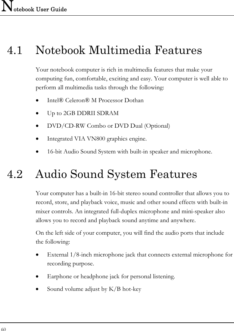 Notebook User Guide 60  4.1  Notebook Multimedia Features Your notebook computer is rich in multimedia features that make your computing fun, comfortable, exciting and easy. Your computer is well able to perform all multimedia tasks through the following: • Intel® Celeron® M Processor Dothan • Up to 2GB DDRII SDRAM      • DVD/CD-RW Combo or DVD Dual (Optional)  • Integrated VIA VN800 graphics engine. • 16-bit Audio Sound System with built-in speaker and microphone. 4.2  Audio Sound System Features Your computer has a built-in 16-bit stereo sound controller that allows you to record, store, and playback voice, music and other sound effects with built-in mixer controls. An integrated full-duplex microphone and mini-speaker also allows you to record and playback sound anytime and anywhere.  On the left side of your computer, you will find the audio ports that include the following: • External 1/8-inch microphone jack that connects external microphone for recording purpose.  • Earphone or headphone jack for personal listening. • Sound volume adjust by K/B hot-key   