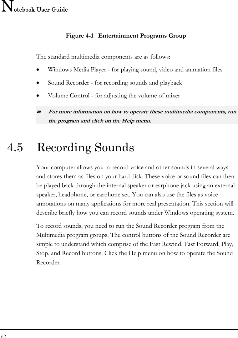 Notebook User Guide 62  Figure 4-1  Entertainment Programs Group The standard multimedia components are as follows: • Windows Media Player - for playing sound, video and animation files • Sound Recorder - for recording sounds and playback • Volume Control - for adjusting the volume of mixer  For more information on how to operate these multimedia components, run the program and click on the Help menu. 4.5  Recording Sounds  Your computer allows you to record voice and other sounds in several ways and stores them as files on your hard disk. These voice or sound files can then be played back through the internal speaker or earphone jack using an external speaker, headphone, or earphone set. You can also use the files as voice annotations on many applications for more real presentation. This section will describe briefly how you can record sounds under Windows operating system.  To record sounds, you need to run the Sound Recorder program from the Multimedia program groups. The control buttons of the Sound Recorder are simple to understand which comprise of the Fast Rewind, Fast Forward, Play, Stop, and Record buttons. Click the Help menu on how to operate the Sound Recorder.  