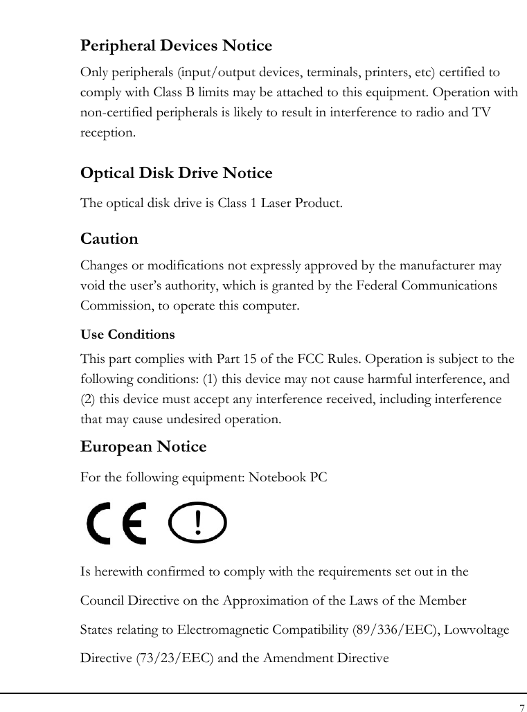 Notebook User Guide 7  Peripheral Devices Notice Only peripherals (input/output devices, terminals, printers, etc) certified to comply with Class B limits may be attached to this equipment. Operation with non-certified peripherals is likely to result in interference to radio and TV reception. Optical Disk Drive Notice The optical disk drive is Class 1 Laser Product. Caution Changes or modifications not expressly approved by the manufacturer may void the user’s authority, which is granted by the Federal Communications Commission, to operate this computer. Use Conditions This part complies with Part 15 of the FCC Rules. Operation is subject to the following conditions: (1) this device may not cause harmful interference, and (2) this device must accept any interference received, including interference that may cause undesired operation. European Notice  For the following equipment: Notebook PC     Is herewith confirmed to comply with the requirements set out in the Council Directive on the Approximation of the Laws of the Member States relating to Electromagnetic Compatibility (89/336/EEC), Lowvoltage Directive (73/23/EEC) and the Amendment Directive 