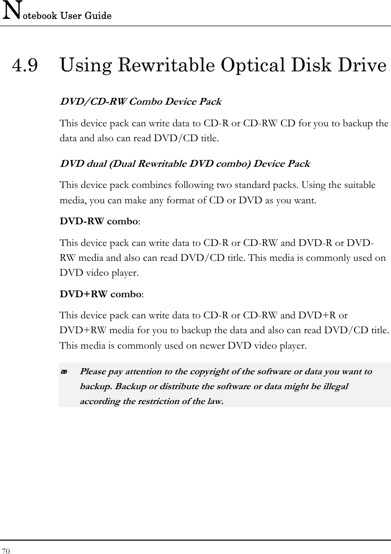 Notebook User Guide 70  4.9  Using Rewritable Optical Disk Drive DVD/CD-RW Combo Device Pack This device pack can write data to CD-R or CD-RW CD for you to backup the data and also can read DVD/CD title. DVD dual (Dual Rewritable DVD combo) Device Pack This device pack combines following two standard packs. Using the suitable media, you can make any format of CD or DVD as you want. DVD-RW combo:  This device pack can write data to CD-R or CD-RW and DVD-R or DVD-RW media and also can read DVD/CD title. This media is commonly used on DVD video player. DVD+RW combo:  This device pack can write data to CD-R or CD-RW and DVD+R or DVD+RW media for you to backup the data and also can read DVD/CD title. This media is commonly used on newer DVD video player.  Please pay attention to the copyright of the software or data you want to backup. Backup or distribute the software or data might be illegal according the restriction of the law.     