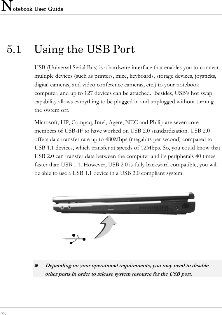 Notebook User Guide 72   5.1  Using the USB Port USB (Universal Serial Bus) is a hardware interface that enables you to connect multiple devices (such as printers, mice, keyboards, storage devices, joysticks, digital cameras, and video conference cameras, etc.) to your notebook computer, and up to 127 devices can be attached.  Besides, USB’s hot swap capability allows everything to be plugged in and unplugged without turning the system off.   Microsoft, HP, Compaq, Intel, Agere, NEC and Philip are seven core members of USB-IF to have worked on USB 2.0 standardization. USB 2.0 offers data transfer rate up to 480Mbps (megabits per second) compared to USB 1.1 devices, which transfer at speeds of 12Mbps. So, you could know that USB 2.0 can transfer data between the computer and its peripherals 40 times faster than USB 1.1. However, USB 2.0 is fully backward compatible, you will be able to use a USB 1.1 device in a USB 2.0 compliant system.     Depending on your operational requirements, you may need to disable other ports in order to release system resource for the USB port. 
