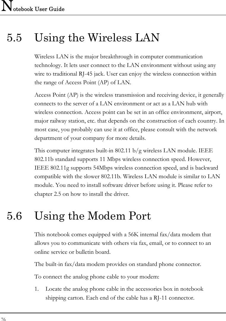 Notebook User Guide 76  5.5  Using the Wireless LAN Wireless LAN is the major breakthrough in computer communication technology. It lets user connect to the LAN environment without using any wire to traditional RJ-45 jack. User can enjoy the wireless connection within the range of Access Point (AP) of LAN.  Access Point (AP) is the wireless transmission and receiving device, it generally connects to the server of a LAN environment or act as a LAN hub with wireless connection. Access point can be set in an office environment, airport, major railway station, etc. that depends on the construction of each country. In most case, you probably can use it at office, please consult with the network department of your company for more details.  This computer integrates built-in 802.11 b/g wireless LAN module. IEEE 802.11b standard supports 11 Mbps wireless connection speed. However, IEEE 802.11g supports 54Mbps wireless connection speed, and is backward compatible with the slower 802.11b. Wireless LAN module is similar to LAN module. You need to install software driver before using it. Please refer to chapter 2.5 on how to install the driver. 5.6  Using the Modem Port This notebook comes equipped with a 56K internal fax/data modem that allows you to communicate with others via fax, email, or to connect to an online service or bulletin board. The built-in fax/data modem provides on standard phone connector.  To connect the analog phone cable to your modem: 1. Locate the analog phone cable in the accessories box in notebook shipping carton. Each end of the cable has a RJ-11 connector. 