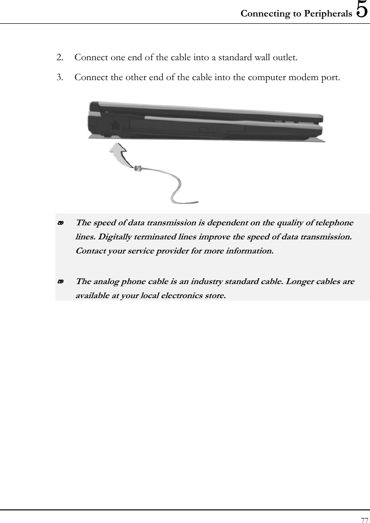 Connecting to Peripherals 5 77  2. Connect one end of the cable into a standard wall outlet. 3. Connect the other end of the cable into the computer modem port.   The speed of data transmission is dependent on the quality of telephone lines. Digitally terminated lines improve the speed of data transmission. Contact your service provider for more information.  The analog phone cable is an industry standard cable. Longer cables are available at your local electronics store. 