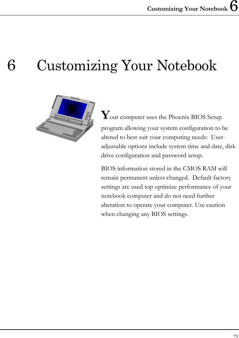 Customizing Your Notebook 6 79  6  Customizing Your Notebook   Your computer uses the Phoenix BIOS Setup program allowing your system configuration to be altered to best suit your computing needs:  User-adjustable options include system time and date, disk drive configuration and password setup. BIOS information stored in the CMOS RAM will remain permanent unless changed.  Default factory settings are used top optimize performance of your notebook computer and do not need further alteration to operate your computer. Use caution when changing any BIOS settings.              