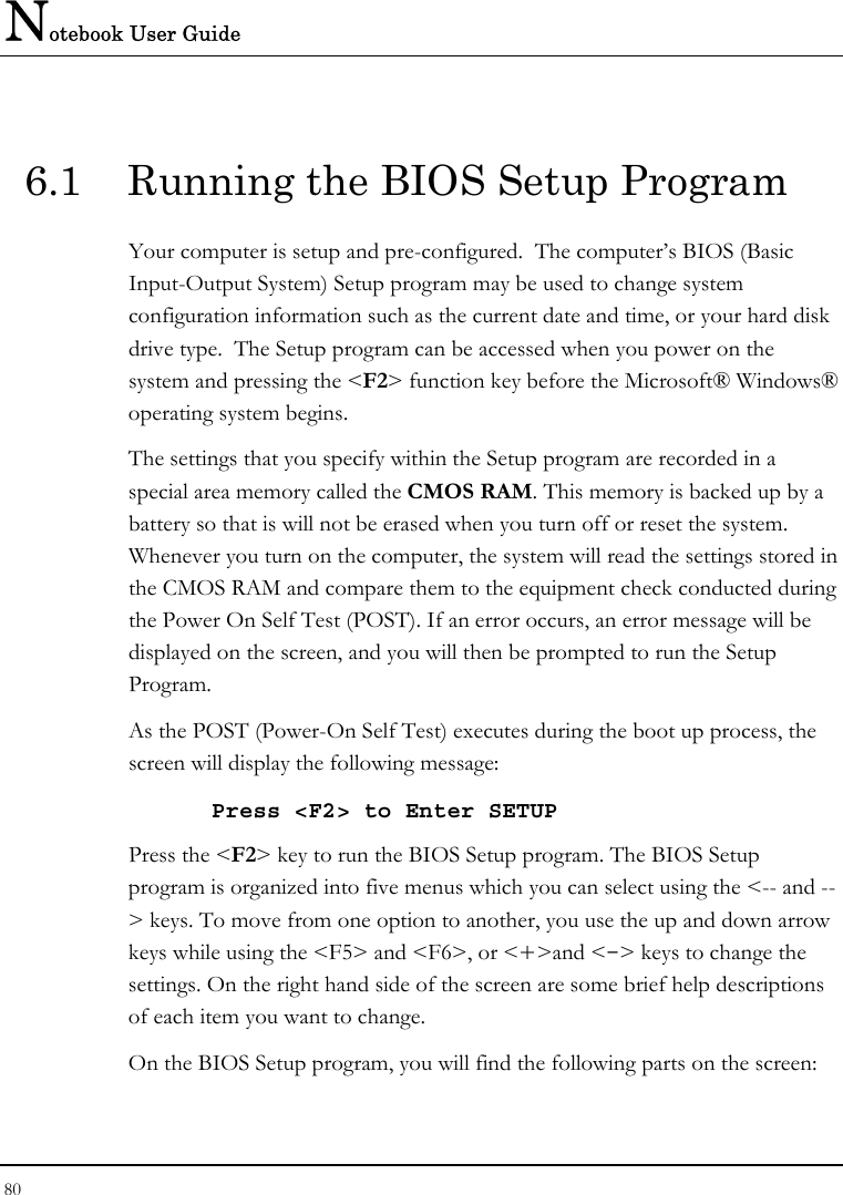 Notebook User Guide 80  6.1  Running the BIOS Setup Program Your computer is setup and pre-configured.  The computer’s BIOS (Basic Input-Output System) Setup program may be used to change system configuration information such as the current date and time, or your hard disk drive type.  The Setup program can be accessed when you power on the system and pressing the &lt;F2&gt; function key before the Microsoft® Windows® operating system begins. The settings that you specify within the Setup program are recorded in a special area memory called the CMOS RAM. This memory is backed up by a battery so that is will not be erased when you turn off or reset the system. Whenever you turn on the computer, the system will read the settings stored in the CMOS RAM and compare them to the equipment check conducted during the Power On Self Test (POST). If an error occurs, an error message will be displayed on the screen, and you will then be prompted to run the Setup Program. As the POST (Power-On Self Test) executes during the boot up process, the screen will display the following message: Press &lt;F2&gt; to Enter SETUP Press the &lt;F2&gt; key to run the BIOS Setup program. The BIOS Setup program is organized into five menus which you can select using the &lt;-- and --&gt; keys. To move from one option to another, you use the up and down arrow keys while using the &lt;F5&gt; and &lt;F6&gt;, or &lt;+&gt;and &lt;-&gt; keys to change the settings. On the right hand side of the screen are some brief help descriptions of each item you want to change. On the BIOS Setup program, you will find the following parts on the screen: 
