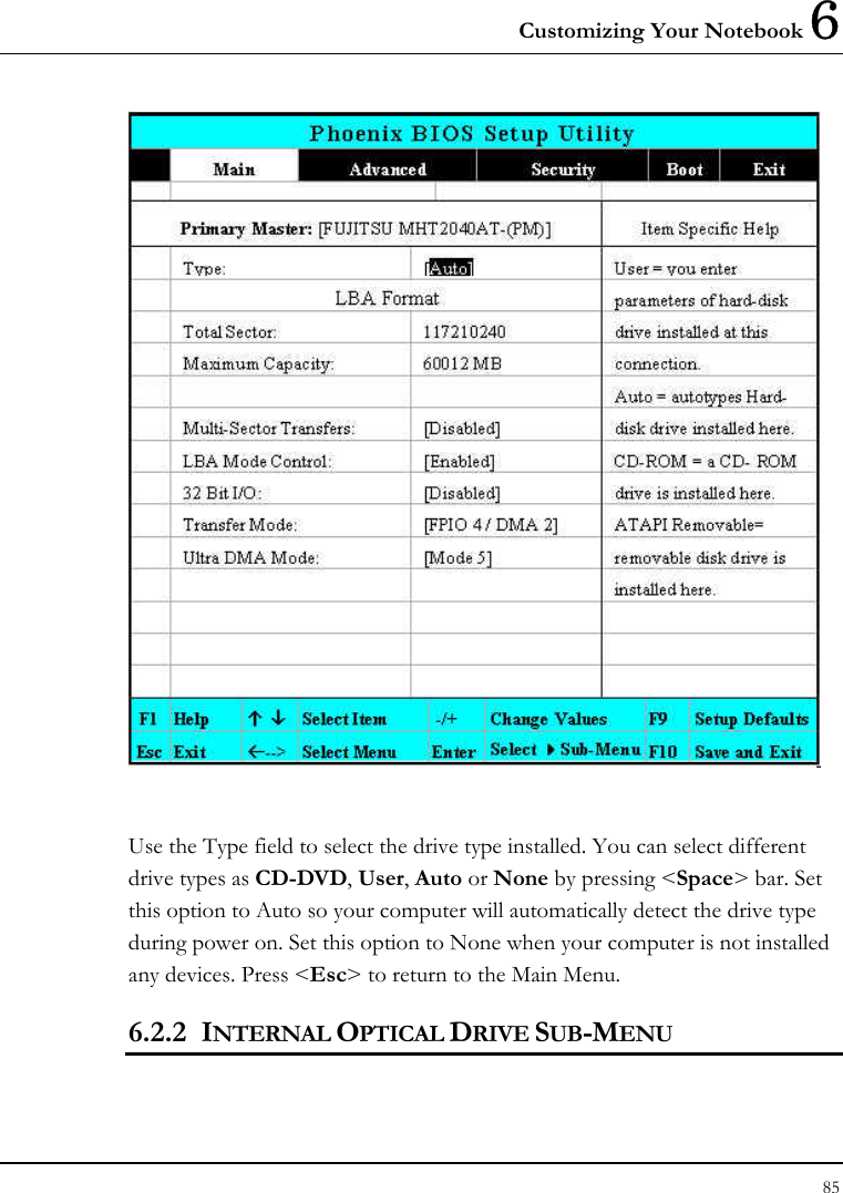 Customizing Your Notebook 6 85    Use the Type field to select the drive type installed. You can select different drive types as CD-DVD, User, Auto or None by pressing &lt;Space&gt; bar. Set this option to Auto so your computer will automatically detect the drive type during power on. Set this option to None when your computer is not installed any devices. Press &lt;Esc&gt; to return to the Main Menu. 6.2.2 INTERNAL OPTICAL DRIVE SUB-MENU  