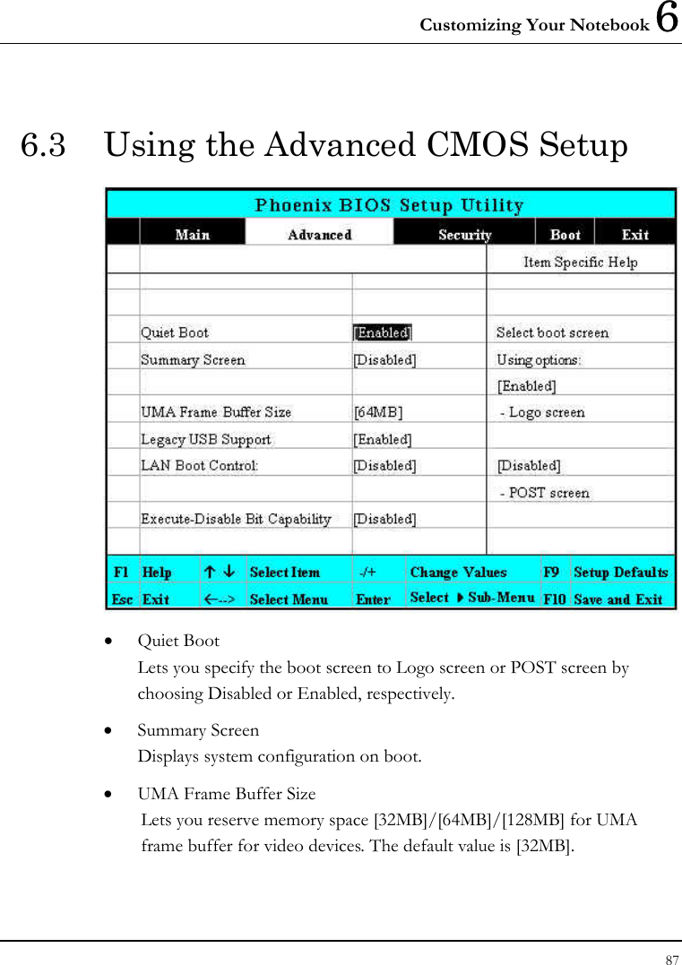 Customizing Your Notebook 6 87  6.3  Using the Advanced CMOS Setup  • Quiet Boot Lets you specify the boot screen to Logo screen or POST screen by choosing Disabled or Enabled, respectively. • Summary Screen Displays system configuration on boot. • UMA Frame Buffer Size Lets you reserve memory space [32MB]/[64MB]/[128MB] for UMA frame buffer for video devices. The default value is [32MB]. 