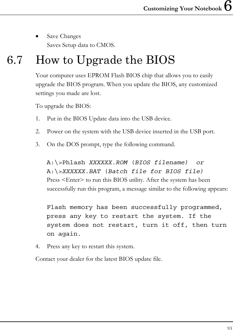 Customizing Your Notebook 6 93  • Save Changes Saves Setup data to CMOS. 6.7  How to Upgrade the BIOS Your computer uses EPROM Flash BIOS chip that allows you to easily upgrade the BIOS program. When you update the BIOS, any customized settings you made are lost. To upgrade the BIOS: 1. Put in the BIOS Update data into the USB device. 2. Power on the system with the USB device inserted in the USB port. 3. On the DOS prompt, type the following command.  A:\&gt;Phlash XXXXXX.ROM (BIOS filename)  or A:\&gt;XXXXXX.BAT (Batch file for BIOS file) Press &lt;Enter&gt; to run this BIOS utility. After the system has been successfully run this program, a message similar to the following appears:  Flash memory has been successfully programmed, press any key to restart the system. If the system does not restart, turn it off, then turn on again. 4. Press any key to restart this system. Contact your dealer for the latest BIOS update file. 