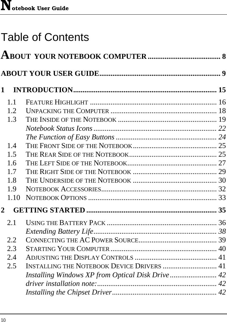 Notebook User Guide 10  Table of Contents ABOUT YOUR NOTEBOOK COMPUTER....................................... 8 ABOUT YOUR USER GUIDE................................................................. 9 1 INTRODUCTION............................................................................. 15 1.1 FEATURE HIGHLIGHT .................................................................... 16 1.2 UNPACKING THE COMPUTER ......................................................... 18 1.3 THE INSIDE OF THE NOTEBOOK ..................................................... 19 Notebook Status Icons .................................................................. 22 The Function of Easy Buttons ...................................................... 24 1.4 THE FRONT SIDE OF THE NOTEBOOK............................................. 25 1.5 THE REAR SIDE OF THE NOTEBOOK............................................... 25 1.6 THE LEFT SIDE OF THE NOTEBOOK................................................ 27 1.7 THE RIGHT SIDE OF THE NOTEBOOK ............................................. 29 1.8 THE UNDERSIDE OF THE NOTEBOOK ............................................. 30 1.9 NOTEBOOK ACCESSORIES.............................................................. 32 1.10 NOTEBOOK OPTIONS ..................................................................... 33 2 GETTING STARTED ...................................................................... 35 2.1 USING THE BATTERY PACK ........................................................... 36 Extending Battery Life.................................................................. 38 2.2 CONNECTING THE AC POWER SOURCE.......................................... 39 2.3 STARTING YOUR COMPUTER......................................................... 40 2.4 ADJUSTING THE DISPLAY CONTROLS ............................................ 41 2.5 INSTALLING THE NOTEBOOK DEVICE DRIVERS ............................. 41 Installing Windows XP from Optical Disk Drive......................... 42 driver installation note:................................................................ 42 Installing the Chipset Driver........................................................ 42 