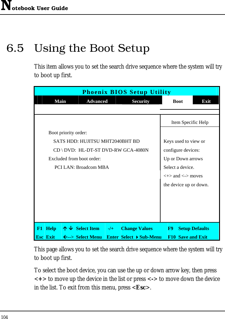 Notebook User Guide 104  6.5  Using the Boot Setup This item allows you to set the search drive sequence where the system will try to boot up first.   Phoenix BIOS Setup Utility  Main  Advanced  Security  Boot  Exit   Item Specific Help   Boot priority order:     SATS HDD: HUJITSU MHT2040BHT BD  Keys used to view or       CD \ DVD:  HL-DT-ST DVD-RW GCA-4080N  configure devices:   Excluded from boot order:  Up or Down arrows        PCI LAN: Broadcom MBA  Select a device.      &lt;+&gt; and &lt;-&gt; moves         the device up or down.                                  F1  Help  Ç ÈSelect Item   -/+  Change Values  F9 Setup Defaults Esc  Exit  Å--&gt; Select Menu Enter Select Sub-Menu  F10 Save and Exit This page allows you to set the search drive sequence where the system will try to boot up first.  To select the boot device, you can use the up or down arrow key, then press &lt;+&gt; to move up the device in the list or press &lt;-&gt; to move down the device in the list. To exit from this menu, press &lt;Esc&gt;. 