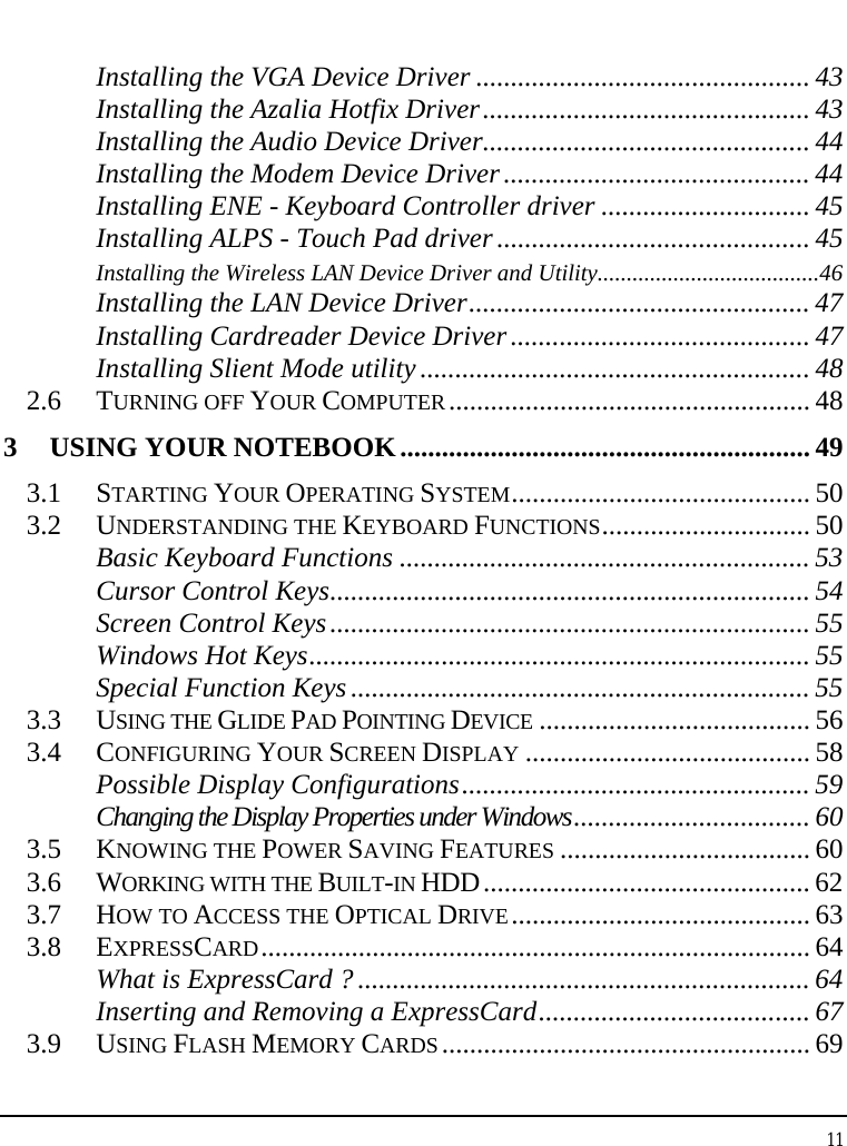 Notebook User Guide 11  Installing the VGA Device Driver ................................................ 43 Installing the Azalia Hotfix Driver............................................... 43 Installing the Audio Device Driver............................................... 44 Installing the Modem Device Driver............................................ 44 Installing ENE - Keyboard Controller driver .............................. 45 Installing ALPS - Touch Pad driver ............................................. 45 Installing the Wireless LAN Device Driver and Utility......................................46 Installing the LAN Device Driver................................................. 47 Installing Cardreader Device Driver........................................... 47 Installing Slient Mode utility ........................................................ 48 2.6 TURNING OFF YOUR COMPUTER.................................................... 48 3 USING YOUR NOTEBOOK........................................................... 49 3.1 STARTING YOUR OPERATING SYSTEM........................................... 50 3.2 UNDERSTANDING THE KEYBOARD FUNCTIONS.............................. 50 Basic Keyboard Functions ........................................................... 53 Cursor Control Keys..................................................................... 54 Screen Control Keys..................................................................... 55 Windows Hot Keys........................................................................ 55 Special Function Keys .................................................................. 55 3.3 USING THE GLIDE PAD POINTING DEVICE ....................................... 56 3.4 CONFIGURING YOUR SCREEN DISPLAY ......................................... 58 Possible Display Configurations.................................................. 59 Changing the Display Properties under Windows.................................. 60 3.5 KNOWING THE POWER SAVING FEATURES .................................... 60 3.6 WORKING WITH THE BUILT-IN HDD............................................... 62 3.7 HOW TO ACCESS THE OPTICAL DRIVE........................................... 63 3.8 EXPRESSCARD............................................................................... 64 What is ExpressCard ? ................................................................. 64 Inserting and Removing a ExpressCard....................................... 67 3.9 USING FLASH MEMORY CARDS ..................................................... 69 
