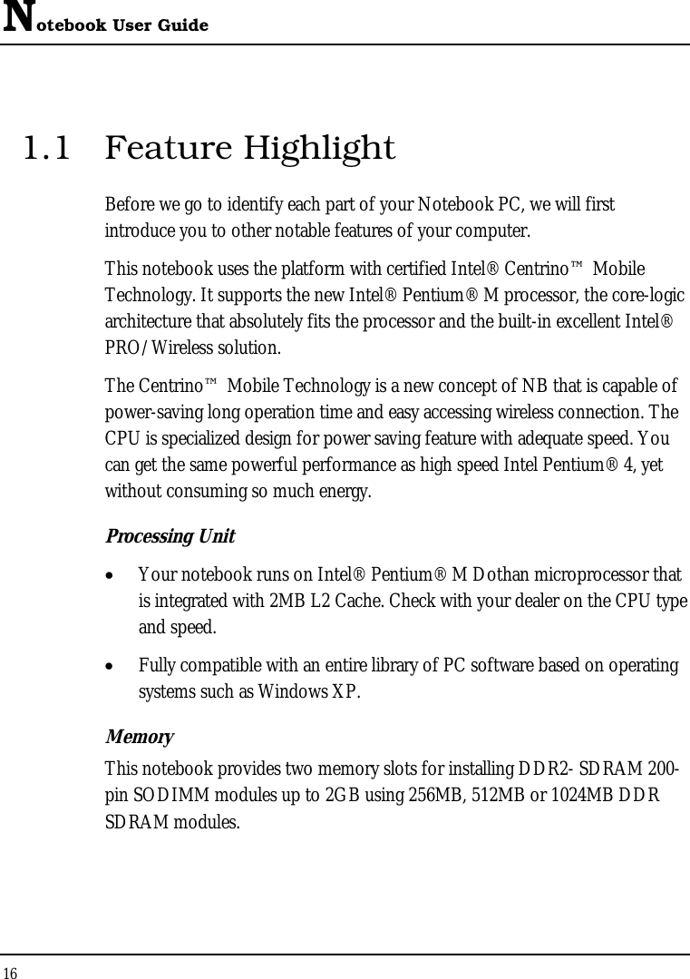 Notebook User Guide 16  1.1 Feature Highlight Before we go to identify each part of your Notebook PC, we will first introduce you to other notable features of your computer. This notebook uses the platform with certified Intel® Centrino™ Mobile Technology. It supports the new Intel® Pentium® M processor, the core-logic architecture that absolutely fits the processor and the built-in excellent Intel® PRO/Wireless solution.  The Centrino™ Mobile Technology is a new concept of NB that is capable of power-saving long operation time and easy accessing wireless connection. The CPU is specialized design for power saving feature with adequate speed. You can get the same powerful performance as high speed Intel Pentium® 4, yet without consuming so much energy.   Processing Unit • Your notebook runs on Intel® Pentium® M Dothan microprocessor that is integrated with 2MB L2 Cache. Check with your dealer on the CPU type and speed.  • Fully compatible with an entire library of PC software based on operating systems such as Windows XP. Memory This notebook provides two memory slots for installing DDR2- SDRAM 200-pin SODIMM modules up to 2GB using 256MB, 512MB or 1024MB DDR SDRAM modules.        