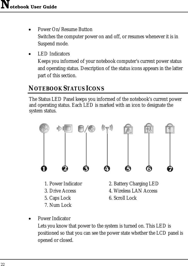 Notebook User Guide 22  • Power On/Resume Button Switches the computer power on and off, or resumes whenever it is in Suspend mode. • LED Indicators Keeps you informed of your notebook computer’s current power status and operating status. Description of the status icons appears in the latter part of this section.      NOTEBOOK STATUS ICONS The Status LED Panel keeps you informed of the notebook’s current power and operating status. Each LED is marked with an icon to designate the system status.  1. Power Indicator      2. Battery Charging LED    3. Drive Access  4. Wireless LAN Access 5. Caps Lock  6. Scroll Lock 7. Num Lock • Power Indicator  Lets you know that power to the system is turned on. This LED is positioned so that you can see the power state whether the LCD panel is opened or closed. 