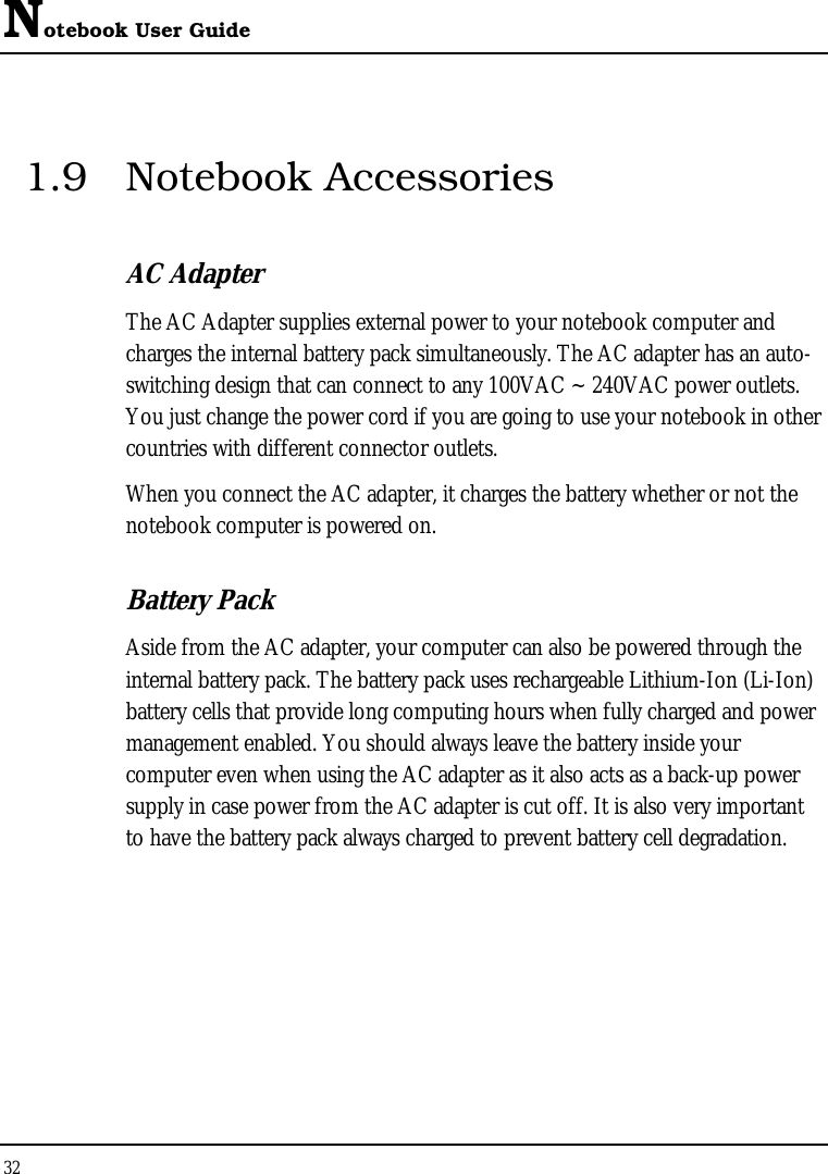 Notebook User Guide 32  1.9 Notebook Accessories AC Adapter The AC Adapter supplies external power to your notebook computer and charges the internal battery pack simultaneously. The AC adapter has an auto-switching design that can connect to any 100VAC ~ 240VAC power outlets. You just change the power cord if you are going to use your notebook in other countries with different connector outlets. When you connect the AC adapter, it charges the battery whether or not the notebook computer is powered on. Battery Pack  Aside from the AC adapter, your computer can also be powered through the internal battery pack. The battery pack uses rechargeable Lithium-Ion (Li-Ion) battery cells that provide long computing hours when fully charged and power management enabled. You should always leave the battery inside your computer even when using the AC adapter as it also acts as a back-up power supply in case power from the AC adapter is cut off. It is also very important to have the battery pack always charged to prevent battery cell degradation.  