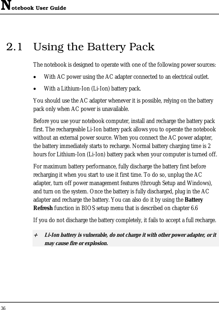 Notebook User Guide 36  2.1  Using the Battery Pack The notebook is designed to operate with one of the following power sources: • With AC power using the AC adapter connected to an electrical outlet. • With a Lithium-Ion (Li-Ion) battery pack. You should use the AC adapter whenever it is possible, relying on the battery pack only when AC power is unavailable. Before you use your notebook computer, install and recharge the battery pack first. The rechargeable Li-Ion battery pack allows you to operate the notebook without an external power source. When you connect the AC power adapter, the battery immediately starts to recharge. Normal battery charging time is 2 hours for Lithium-Ion (Li-Ion) battery pack when your computer is turned off. For maximum battery performance, fully discharge the battery first before recharging it when you start to use it first time. To do so, unplug the AC adapter, turn off power management features (through Setup and Windows), and turn on the system. Once the battery is fully discharged, plug in the AC adapter and recharge the battery. You can also do it by using the Battery Refresh function in BIOS setup menu that is described on chapter 6.6 If you do not discharge the battery completely, it fails to accept a full recharge. + Li-Ion battery is vulnerable, do not charge it with other power adapter, or it may cause fire or explosion. 