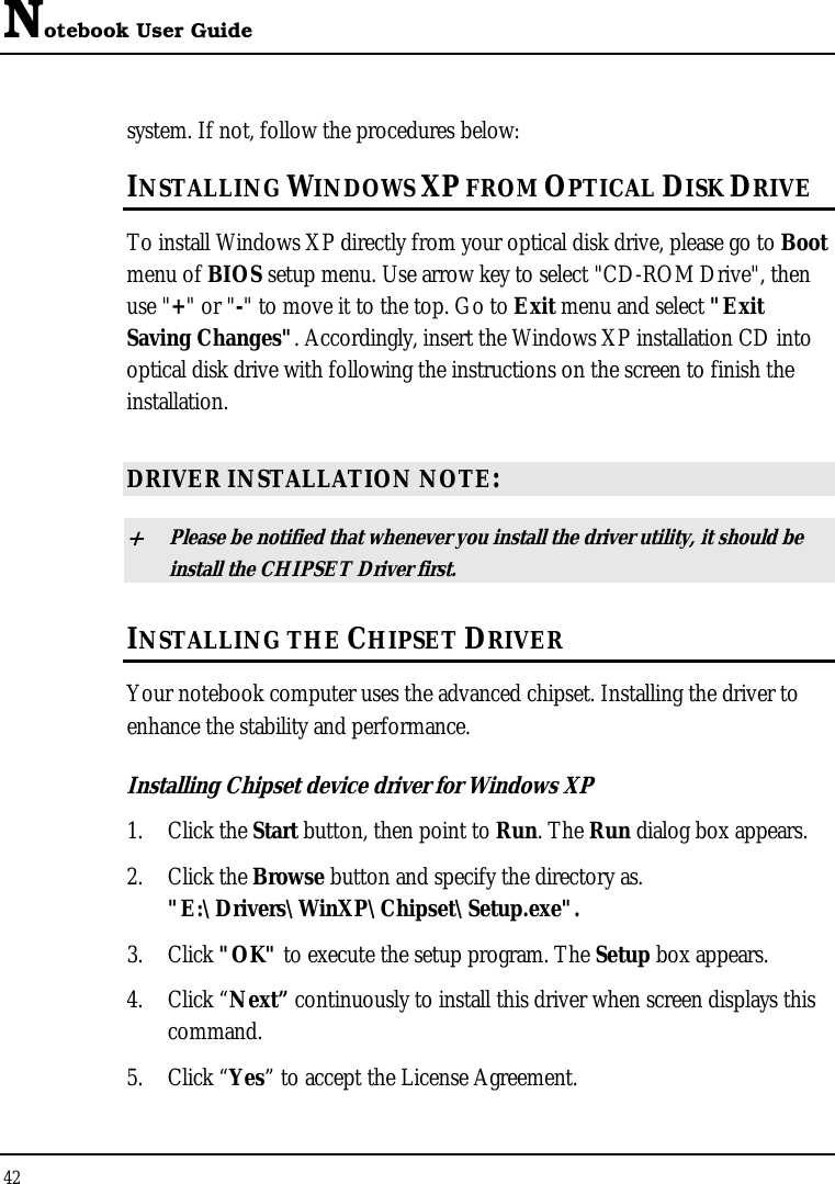 Notebook User Guide 42  system. If not, follow the procedures below: INSTALLING WINDOWS XP FROM OPTICAL DISK DRIVE To install Windows XP directly from your optical disk drive, please go to Boot menu of BIOS setup menu. Use arrow key to select &quot;CD-ROM Drive&quot;, then use &quot;+&quot; or &quot;-&quot; to move it to the top. Go to Exit menu and select &quot;Exit Saving Changes&quot;. Accordingly, insert the Windows XP installation CD into optical disk drive with following the instructions on the screen to finish the installation.  DRIVER INSTALLATION NOTE: + Please be notified that whenever you install the driver utility, it should be install the CHIPSET Driver first. INSTALLING THE CHIPSET DRIVER Your notebook computer uses the advanced chipset. Installing the driver to enhance the stability and performance.  Installing Chipset device driver for Windows XP 1. Click the Start button, then point to Run. The Run dialog box appears.  2. Click the Browse button and specify the directory as.  &quot;E:\Drivers\WinXP\Chipset\Setup.exe&quot;. 3. Click &quot;OK&quot; to execute the setup program. The Setup box appears. 4. Click “Next” continuously to install this driver when screen displays this command. 5. Click “Yes” to accept the License Agreement. 
