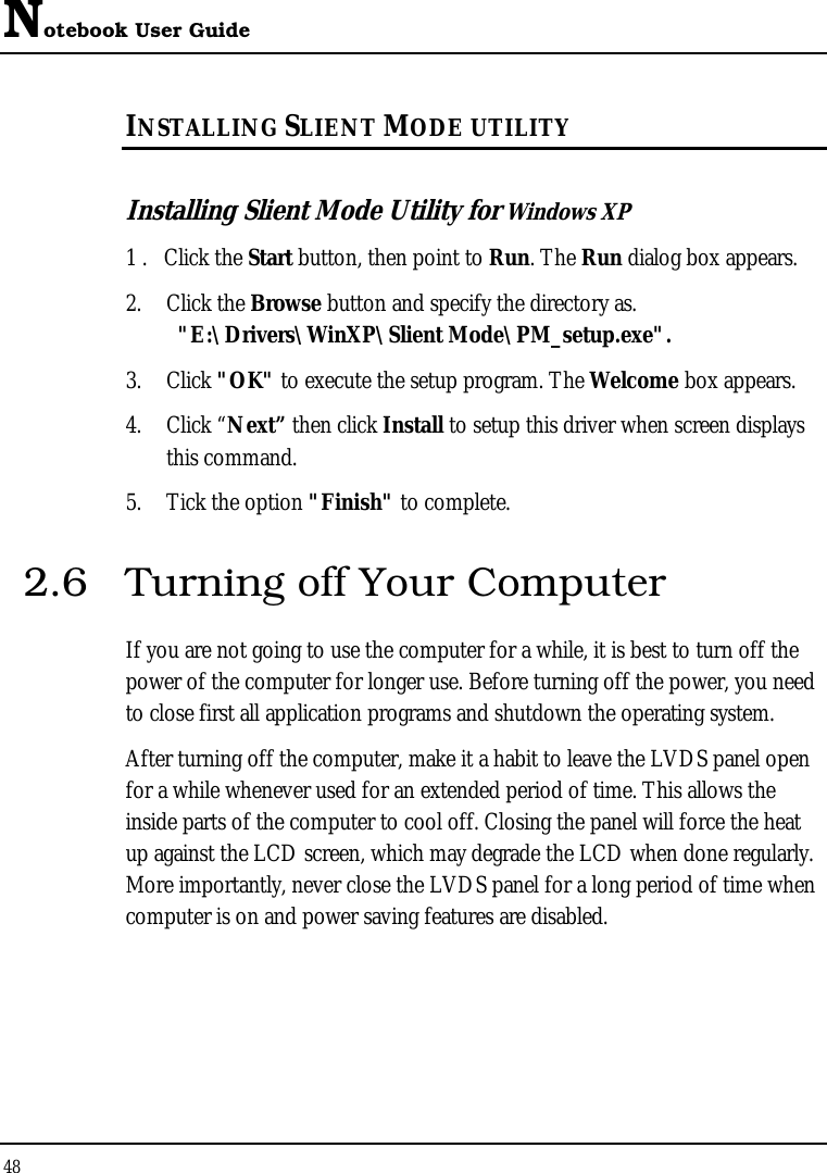 Notebook User Guide 48  INSTALLING SLIENT MODE UTILITY  Installing Slient Mode Utility for Windows XP 1 .   Click the Start button, then point to Run. The Run dialog box appears. 2. Click the Browse button and specify the directory as.    &quot;E:\Drivers\WinXP\Slient Mode\PM_setup.exe&quot;. 3. Click &quot;OK&quot; to execute the setup program. The Welcome box appears. 4. Click “Next” then click Install to setup this driver when screen displays this command. 5. Tick the option &quot;Finish&quot; to complete. 2.6  Turning off Your Computer If you are not going to use the computer for a while, it is best to turn off the power of the computer for longer use. Before turning off the power, you need to close first all application programs and shutdown the operating system. After turning off the computer, make it a habit to leave the LVDS panel open for a while whenever used for an extended period of time. This allows the inside parts of the computer to cool off. Closing the panel will force the heat up against the LCD screen, which may degrade the LCD when done regularly. More importantly, never close the LVDS panel for a long period of time when computer is on and power saving features are disabled.  