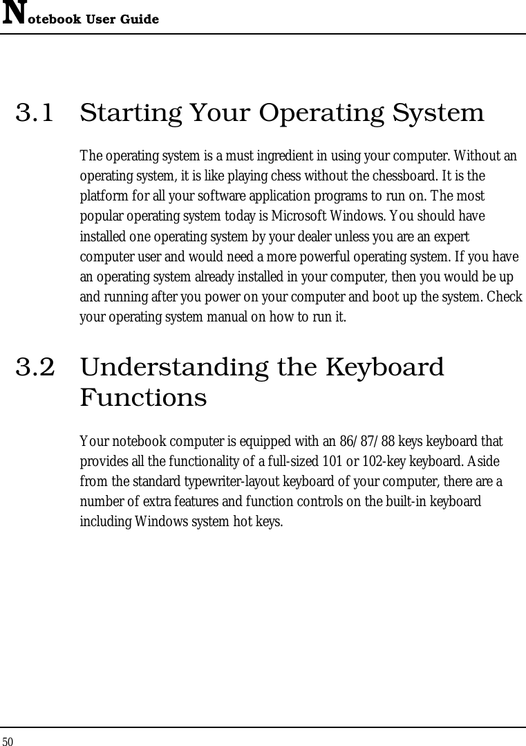 Notebook User Guide 50  3.1  Starting Your Operating System The operating system is a must ingredient in using your computer. Without an operating system, it is like playing chess without the chessboard. It is the platform for all your software application programs to run on. The most popular operating system today is Microsoft Windows. You should have installed one operating system by your dealer unless you are an expert computer user and would need a more powerful operating system. If you have an operating system already installed in your computer, then you would be up and running after you power on your computer and boot up the system. Check your operating system manual on how to run it.  3.2  Understanding the Keyboard Functions Your notebook computer is equipped with an 86/87/88 keys keyboard that provides all the functionality of a full-sized 101 or 102-key keyboard. Aside from the standard typewriter-layout keyboard of your computer, there are a number of extra features and function controls on the built-in keyboard including Windows system hot keys. 