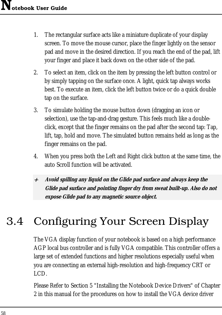Notebook User Guide 58  1. The rectangular surface acts like a miniature duplicate of your display screen. To move the mouse cursor, place the finger lightly on the sensor pad and move in the desired direction. If you reach the end of the pad, lift your finger and place it back down on the other side of the pad. 2. To select an item, click on the item by pressing the left button control or by simply tapping on the surface once. A light, quick tap always works best. To execute an item, click the left button twice or do a quick double tap on the surface. 3. To simulate holding the mouse button down (dragging an icon or selection), use the tap-and-drag gesture. This feels much like a double-click, except that the finger remains on the pad after the second tap: Tap, lift, tap, hold and move. The simulated button remains held as long as the finger remains on the pad. 4. When you press both the Left and Right click button at the same time, the auto Scroll function will be activated. + Avoid spilling any liquid on the Glide pad surface and always keep the Glide pad surface and pointing finger dry from sweat built-up. Also do not expose Glide pad to any magnetic source object. 3.4  Configuring Your Screen Display The VGA display function of your notebook is based on a high performance AGP local bus controller and is fully VGA compatible. This controller offers a large set of extended functions and higher resolutions especially useful when you are connecting an external high-resolution and high-frequency CRT or LCD. Please Refer to Section 5 &quot;Installing the Notebook Device Drivers&quot; of Chapter 2 in this manual for the procedures on how to install the VGA device driver 