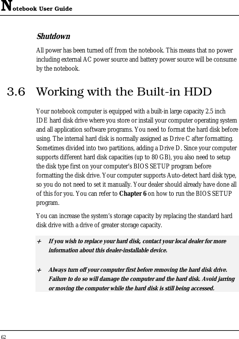 Notebook User Guide 62  Shutdown   All power has been turned off from the notebook. This means that no power including external AC power source and battery power source will be consume by the notebook. 3.6  Working with the Built-in HDD Your notebook computer is equipped with a built-in large capacity 2.5 inch IDE hard disk drive where you store or install your computer operating system and all application software programs. You need to format the hard disk before using. The internal hard disk is normally assigned as Drive C after formatting. Sometimes divided into two partitions, adding a Drive D. Since your computer supports different hard disk capacities (up to 80 GB), you also need to setup the disk type first on your computer’s BIOS SETUP program before formatting the disk drive. Your computer supports Auto-detect hard disk type, so you do not need to set it manually. Your dealer should already have done all of this for you. You can refer to Chapter 6 on how to run the BIOS SETUP program.  You can increase the system’s storage capacity by replacing the standard hard disk drive with a drive of greater storage capacity. + If you wish to replace your hard disk, contact your local dealer for more information about this dealer-installable device. + Always turn off your computer first before removing the hard disk drive. Failure to do so will damage the computer and the hard disk. Avoid jarring or moving the computer while the hard disk is still being accessed. 
