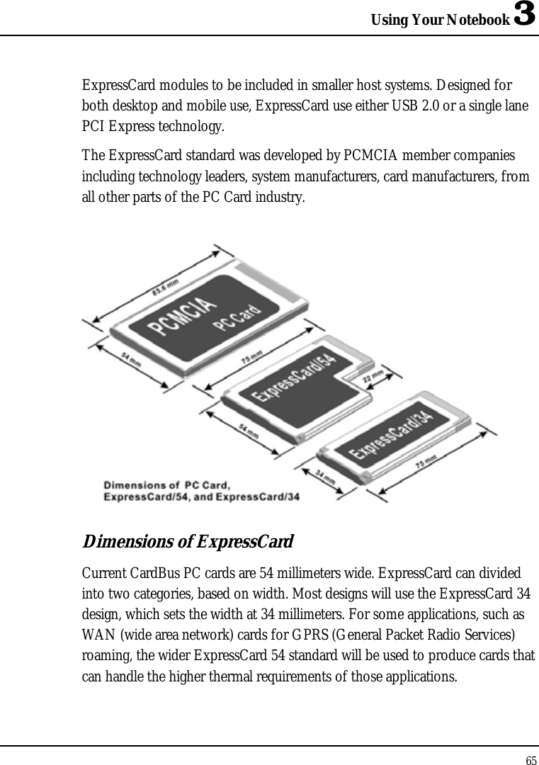 Using Your Notebook 3 65  ExpressCard modules to be included in smaller host systems. Designed for both desktop and mobile use, ExpressCard use either USB 2.0 or a single lane PCI Express technology.  The ExpressCard standard was developed by PCMCIA member companies including technology leaders, system manufacturers, card manufacturers, from all other parts of the PC Card industry.    Dimensions of ExpressCard Current CardBus PC cards are 54 millimeters wide. ExpressCard can divided into two categories, based on width. Most designs will use the ExpressCard 34 design, which sets the width at 34 millimeters. For some applications, such as WAN (wide area network) cards for GPRS (General Packet Radio Services) roaming, the wider ExpressCard 54 standard will be used to produce cards that can handle the higher thermal requirements of those applications.  