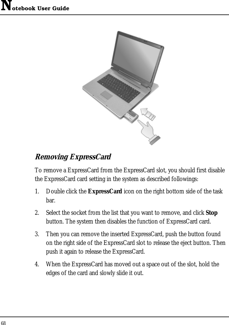 Notebook User Guide 68   Removing ExpressCard To remove a ExpressCard from the ExpressCard slot, you should first disable the ExpressCard card setting in the system as described followings: 1. Double click the ExpressCard icon on the right bottom side of the task bar. 2. Select the socket from the list that you want to remove, and click Stop button. The system then disables the function of ExpressCard card. 3. Then you can remove the inserted ExpressCard, push the button found on the right side of the ExpressCard slot to release the eject button. Then push it again to release the ExpressCard. 4. When the ExpressCard has moved out a space out of the slot, hold the edges of the card and slowly slide it out. 