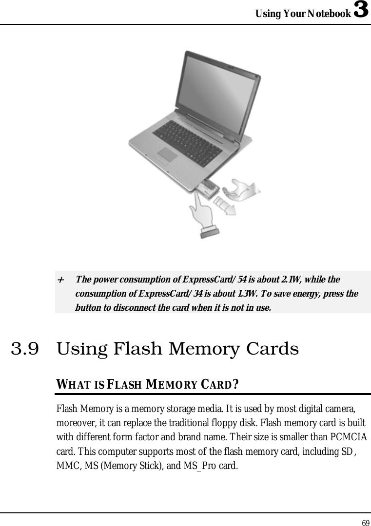 Using Your Notebook 3 69    + The power consumption of ExpressCard/54 is about 2.1W, while the consumption of ExpressCard/34 is about 1.3W. To save energy, press the button to disconnect the card when it is not in use.  3.9  Using Flash Memory Cards WHAT IS FLASH MEMORY CARD?   Flash Memory is a memory storage media. It is used by most digital camera, moreover, it can replace the traditional floppy disk. Flash memory card is built with different form factor and brand name. Their size is smaller than PCMCIA card. This computer supports most of the flash memory card, including SD, MMC, MS (Memory Stick), and MS_Pro card. 