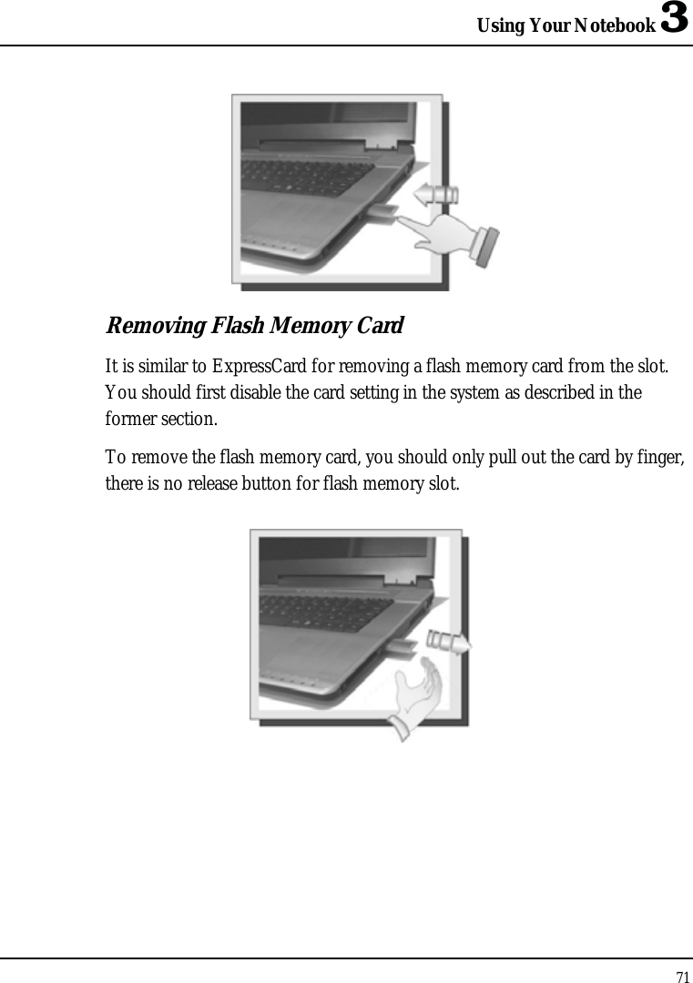 Using Your Notebook 3 71   Removing Flash Memory Card It is similar to ExpressCard for removing a flash memory card from the slot. You should first disable the card setting in the system as described in the former section.  To remove the flash memory card, you should only pull out the card by finger, there is no release button for flash memory slot.    