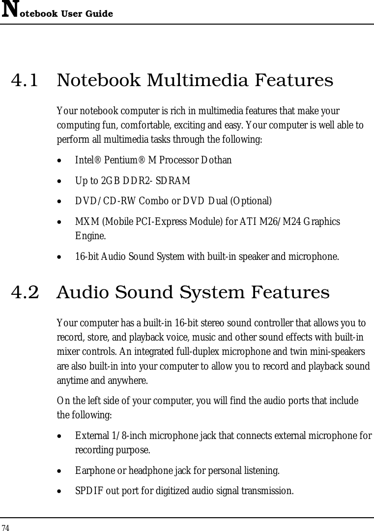 Notebook User Guide 74  4.1  Notebook Multimedia Features Your notebook computer is rich in multimedia features that make your computing fun, comfortable, exciting and easy. Your computer is well able to perform all multimedia tasks through the following: • Intel® Pentium® M Processor Dothan   • Up to 2GB DDR2- SDRAM      • DVD/CD-RW Combo or DVD Dual (Optional)     • MXM (Mobile PCI-Express Module) for ATI M26/M24 Graphics Engine. • 16-bit Audio Sound System with built-in speaker and microphone.   4.2  Audio Sound System Features Your computer has a built-in 16-bit stereo sound controller that allows you to record, store, and playback voice, music and other sound effects with built-in mixer controls. An integrated full-duplex microphone and twin mini-speakers are also built-in into your computer to allow you to record and playback sound anytime and anywhere.  On the left side of your computer, you will find the audio ports that include the following: • External 1/8-inch microphone jack that connects external microphone for recording purpose.  • Earphone or headphone jack for personal listening. • SPDIF out port for digitized audio signal transmission. 