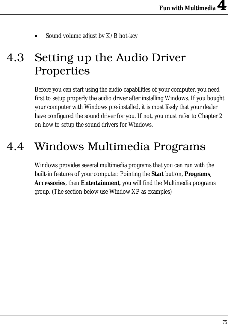 Fun with Multimedia 4 75  • Sound volume adjust by K/B hot-key   4.3  Setting up the Audio Driver Properties Before you can start using the audio capabilities of your computer, you need first to setup properly the audio driver after installing Windows. If you bought your computer with Windows pre-installed, it is most likely that your dealer have configured the sound driver for you. If not, you must refer to Chapter 2 on how to setup the sound drivers for Windows. 4.4  Windows Multimedia Programs Windows provides several multimedia programs that you can run with the built-in features of your computer. Pointing the Start button, Programs, Accessories, then Entertainment, you will find the Multimedia programs group. (The section below use Window XP as examples)  